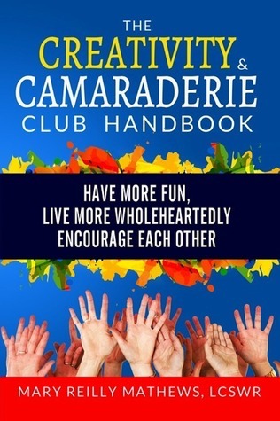 The Creativity and Camaraderie Club Handbook: Have More Fun, Live More Wholeheartedly, Encourage Each Other  Mary Reilly Mathews