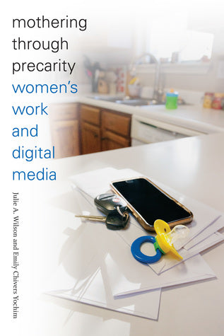 Mothering through Precarity: Women's Work and Digital Media by Julie A. Wilson, Emily Chivers Yochim