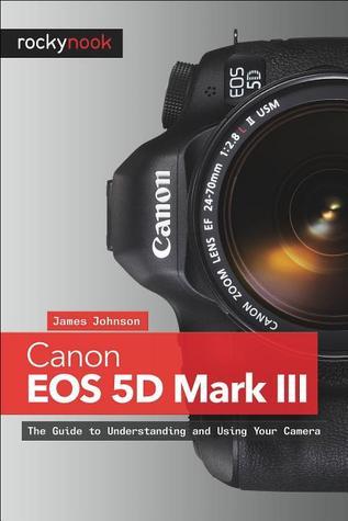 Canon EOS 5D Mark III: The Guide to Understanding and Using Your Camera  James Johnson