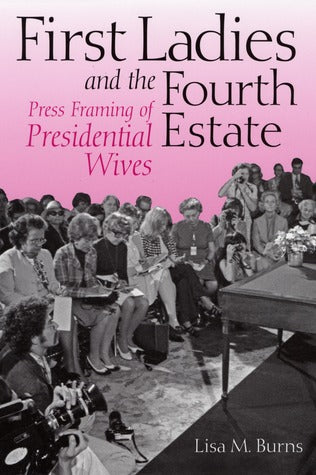 First Ladies and the Fourth Estate: Press Framing of Presidential Wives by Lisa M. Burns